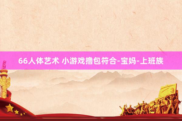 66人体艺术 小游戏撸包符合-宝妈-上班族