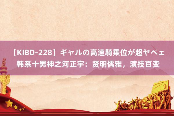【KIBD-228】ギャルの高速騎乗位が超ヤベェ 韩系十男神之河正宇:贤明儒雅,演技百变