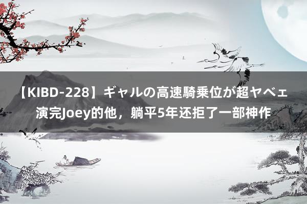 【KIBD-228】ギャルの高速騎乗位が超ヤベェ 演完Joey的他,躺平5年还拒了一部神作