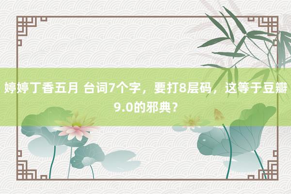 婷婷丁香五月 台词7个字，要打8层码，这等于豆瓣9.0的邪典？