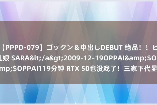 【PPPD-079】ゴックン＆中出しDEBUT 絶品！！ピンク乳首の美巨乳娘 SARA</a>2009-12-19OPPAI&$OPPAI119分钟 RTX 50也没戏了！三家下代显卡齐要等2025年