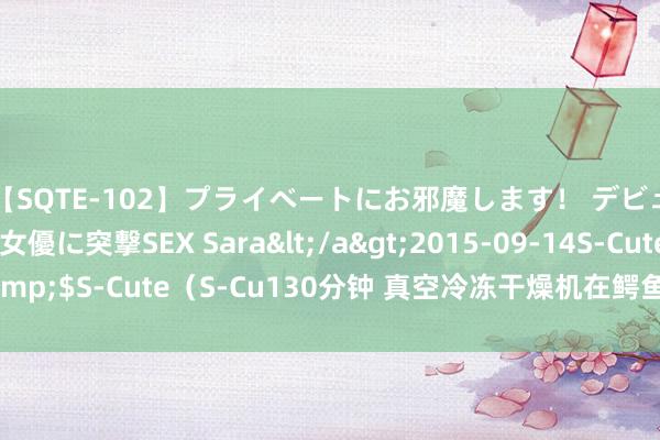 【SQTE-102】プライベートにお邪魔します！ デビューしたてのAV女優に突撃SEX Sara</a>2015-09-14S-Cute&$S-Cute（S-Cu130分钟 真空冷冻干燥机在鳄鱼肉、鳄鱼血冻干应用刚正