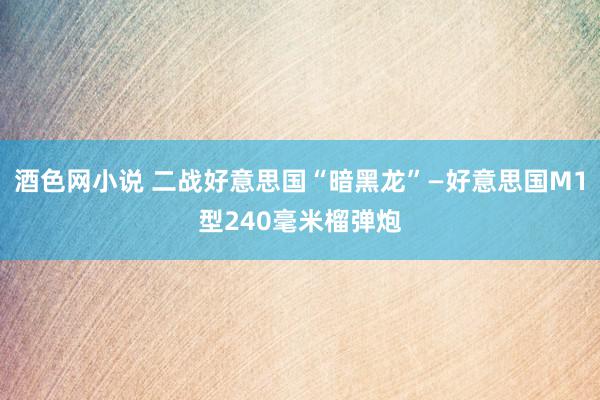 酒色网小说 二战好意思国“暗黑龙”—好意思国M1型240毫米榴弹炮