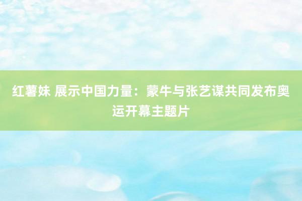 红薯妹 展示中国力量：蒙牛与张艺谋共同发布奥运开幕主题片