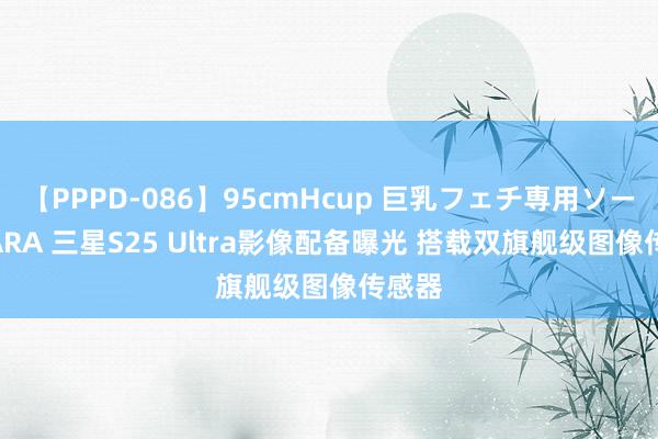 【PPPD-086】95cmHcup 巨乳フェチ専用ソープ SARA 三星S25 Ultra影像配备曝光 搭载双旗舰级图像传感器