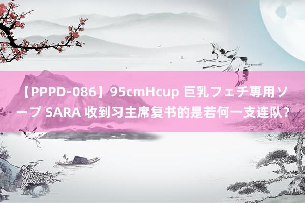 【PPPD-086】95cmHcup 巨乳フェチ専用ソープ SARA 收到习主席复书的是若何一支连队？