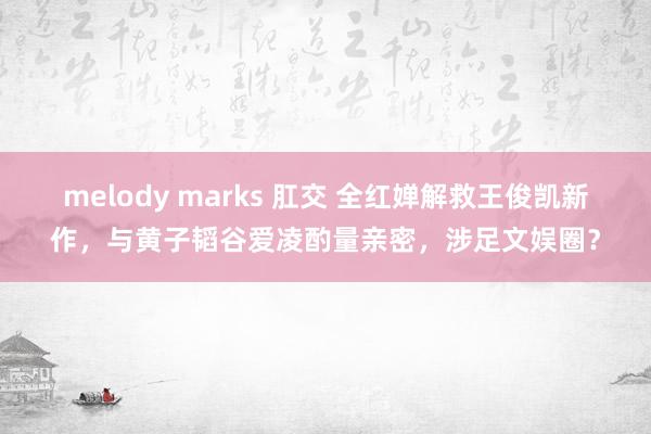 melody marks 肛交 全红婵解救王俊凯新作，与黄子韬谷爱凌酌量亲密，涉足文娱圈？