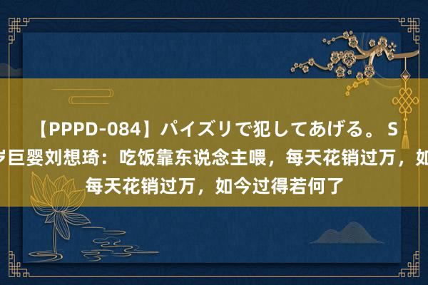 【PPPD-084】パイズリで犯してあげる。 SARA 回归16岁巨婴刘想琦：吃饭靠东说念主喂，每天花销过万，如今过得若何了