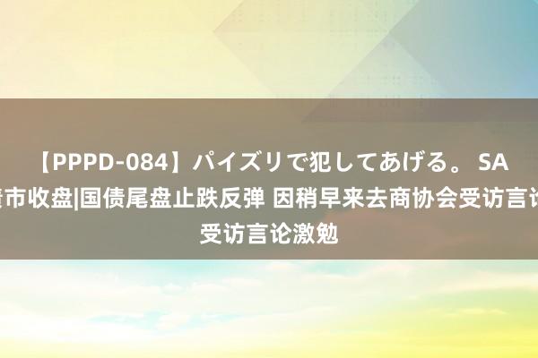 【PPPD-084】パイズリで犯してあげる。 SARA 债市收盘|国债尾盘止跌反弹 因稍早来去商协会受访言论激勉