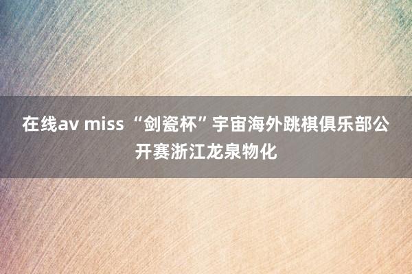 在线av miss “剑瓷杯”宇宙海外跳棋俱乐部公开赛浙江龙泉物化