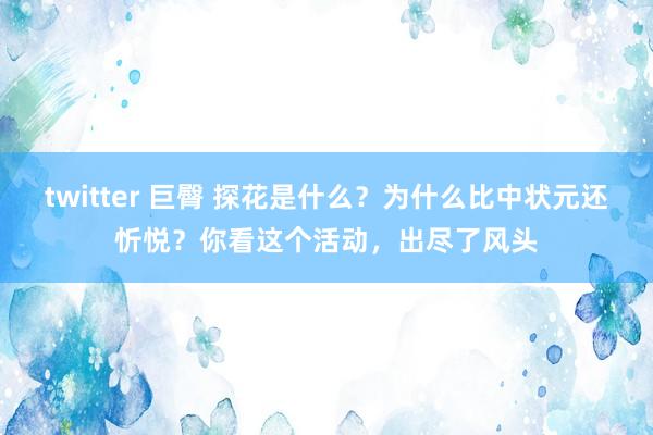 twitter 巨臀 探花是什么？为什么比中状元还忻悦？你看这个活动，出尽了风头