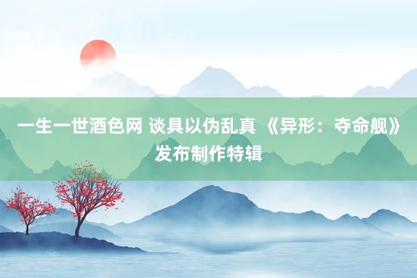 一生一世酒色网 谈具以伪乱真 《异形：夺命舰》发布制作特辑