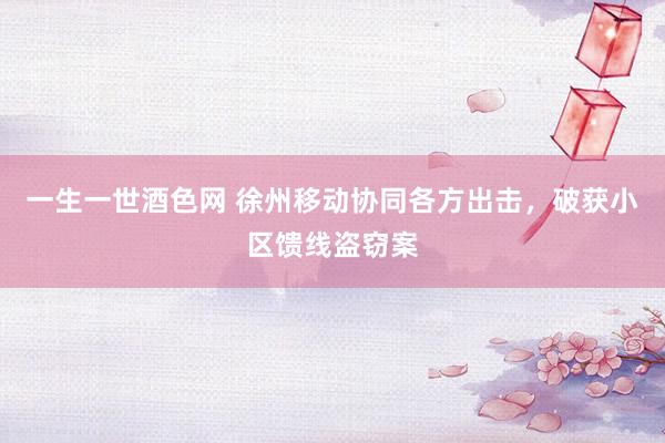 一生一世酒色网 徐州移动协同各方出击，破获小区馈线盗窃案