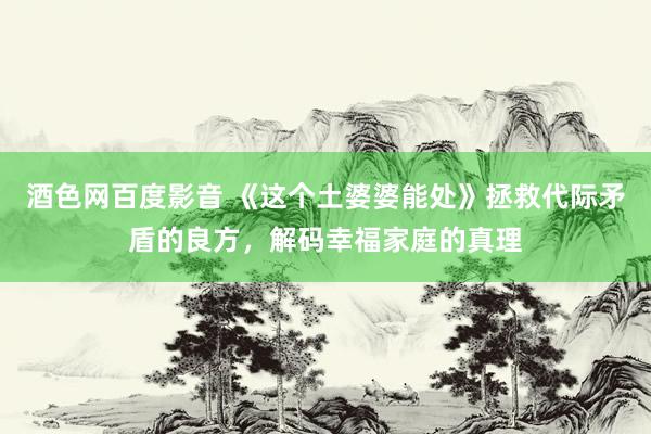 酒色网百度影音 《这个土婆婆能处》拯救代际矛盾的良方，解码幸福家庭的真理