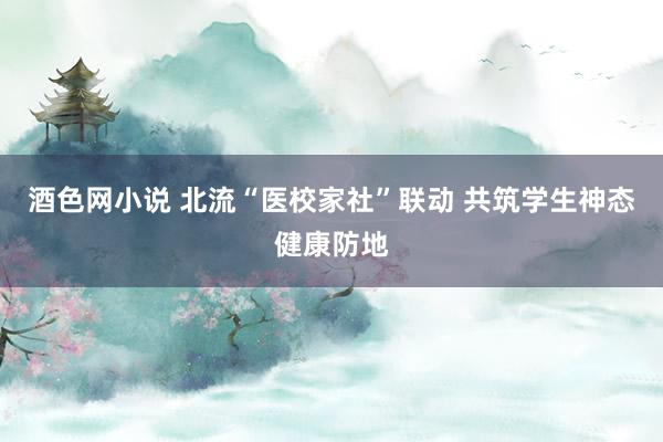 酒色网小说 北流“医校家社”联动 共筑学生神态健康防地