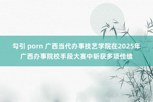 勾引 porn 广西当代办事技艺学院在2025年广西办事院校手段大赛中斩获多项佳绩