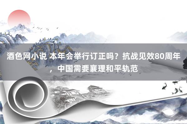 酒色网小说 本年会举行订正吗？抗战见效80周年，中国需要襄理和平轨范