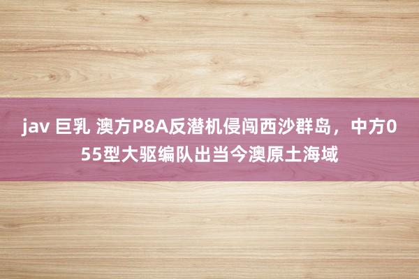 jav 巨乳 澳方P8A反潜机侵闯西沙群岛，中方055型大驱编队出当今澳原土海域