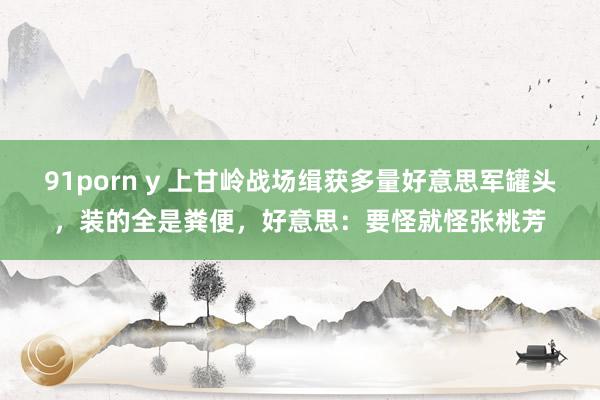 91porn y 上甘岭战场缉获多量好意思军罐头，装的全是粪便，好意思：要怪就怪张桃芳