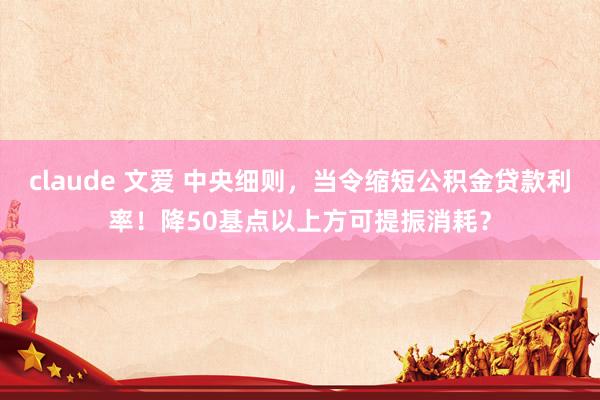 claude 文爱 中央细则，当令缩短公积金贷款利率！降50基点以上方可提振消耗？