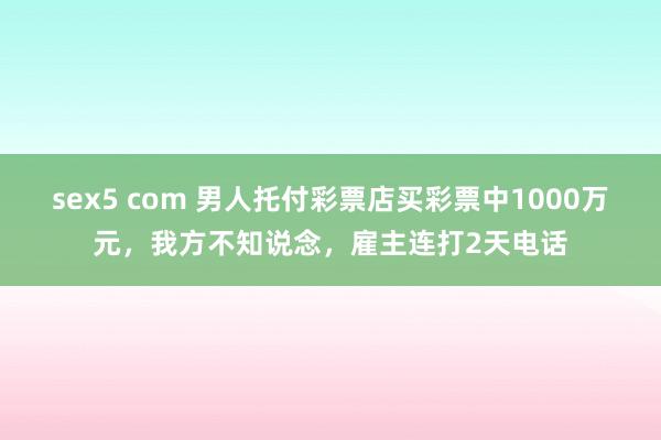 sex5 com 男人托付彩票店买彩票中1000万元，我方不知说念，雇主连打2天电话