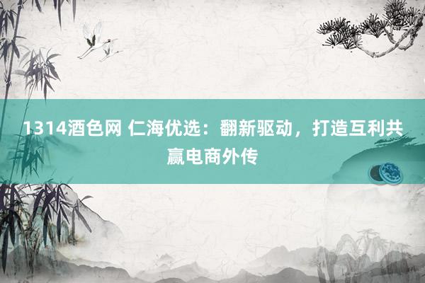 1314酒色网 仁海优选：翻新驱动，打造互利共赢电商外传