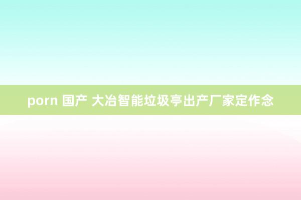 porn 国产 大冶智能垃圾亭出产厂家定作念