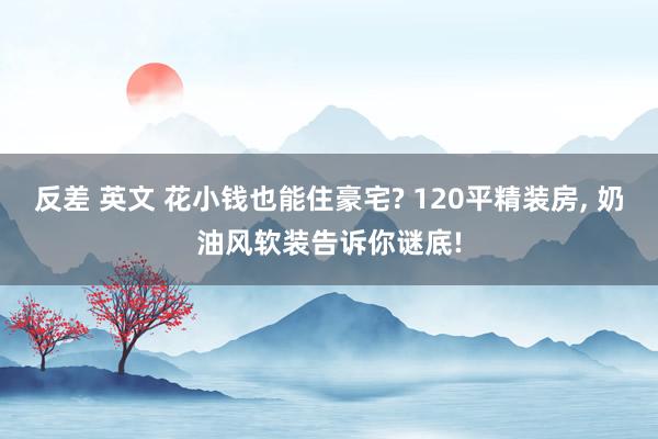 反差 英文 花小钱也能住豪宅? 120平精装房, 奶油风软装告诉你谜底!