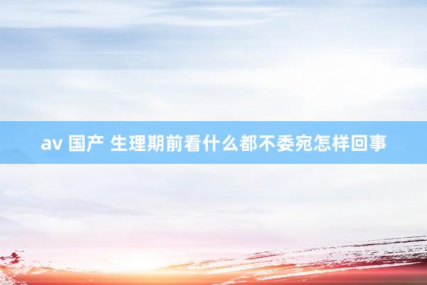 av 国产 生理期前看什么都不委宛怎样回事
