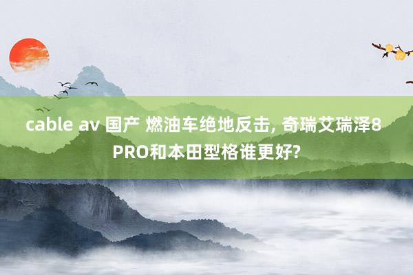 cable av 国产 燃油车绝地反击, 奇瑞艾瑞泽8 PRO和本田型格谁更好?