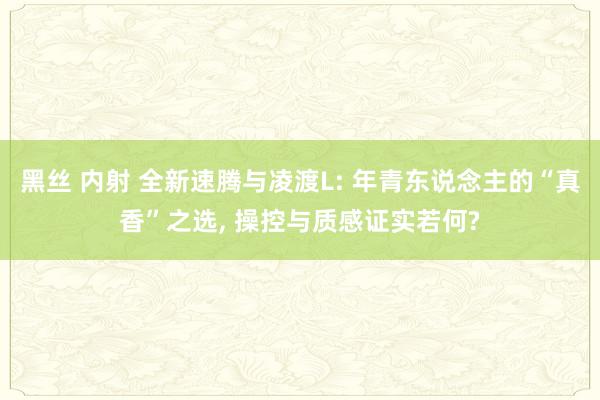 黑丝 内射 全新速腾与凌渡L: 年青东说念主的“真香”之选, 操控与质感证实若何?