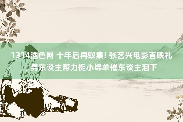 1314酒色网 十年后再蚁集! 张艺兴电影首映礼, 男东谈主帮力挺小绵羊催东谈主泪下