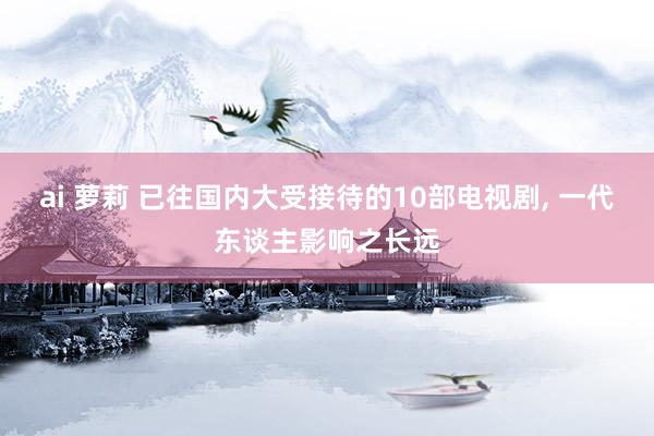 ai 萝莉 已往国内大受接待的10部电视剧, 一代东谈主影响之长远