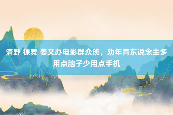 清野 裸舞 姜文办电影群众班，劝年青东说念主多用点脑子少用点手机