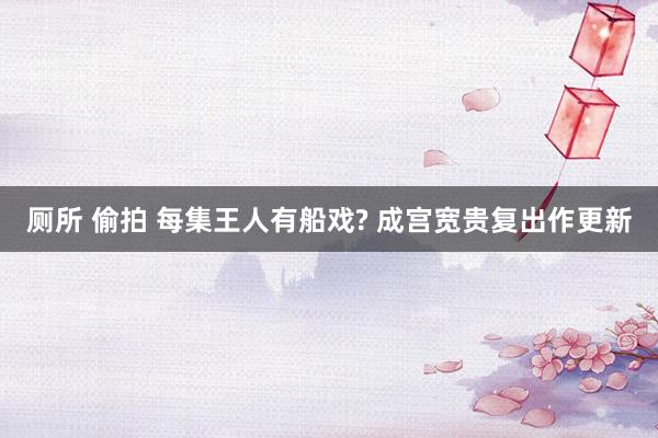 厕所 偷拍 每集王人有船戏? 成宫宽贵复出作更新