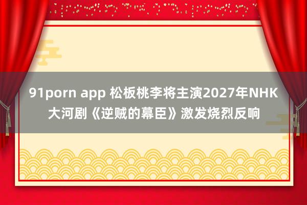 91porn app 松板桃李将主演2027年NHK大河剧《逆贼的幕臣》激发烧烈反响