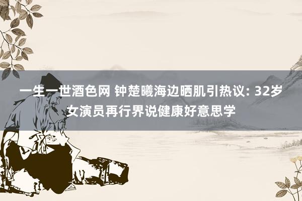 一生一世酒色网 钟楚曦海边晒肌引热议: 32岁女演员再行界说健康好意思学