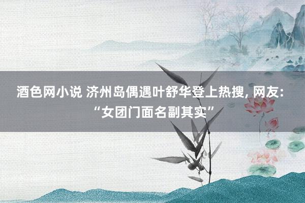酒色网小说 济州岛偶遇叶舒华登上热搜, 网友: “女团门面名副其实”