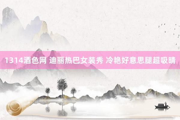 1314酒色网 迪丽热巴女装秀 冷艳好意思腿超吸晴