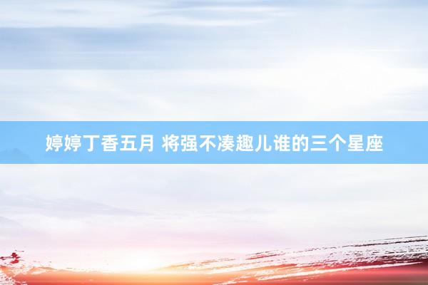 婷婷丁香五月 将强不凑趣儿谁的三个星座