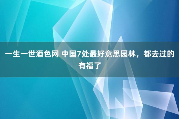 一生一世酒色网 中国7处最好意思园林，都去过的有福了
