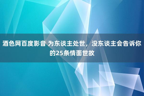 酒色网百度影音 为东谈主处世，没东谈主会告诉你的25条情面世故