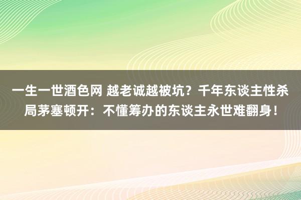 一生一世酒色网 越老诚越被坑？千年东谈主性杀局茅塞顿开：不懂筹办的东谈主永世难翻身！