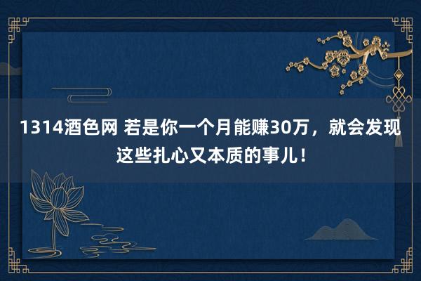 1314酒色网 若是你一个月能赚30万，就会发现这些扎心又本质的事儿！