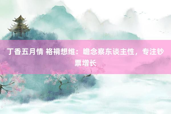 丁香五月情 袼褙想维：瞻念察东谈主性，专注钞票增长