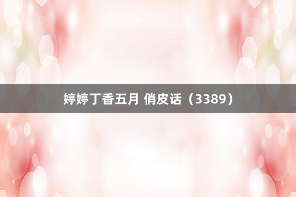婷婷丁香五月 俏皮话（3389）