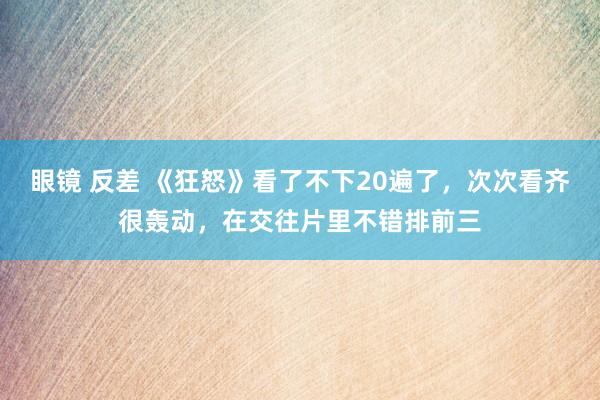 眼镜 反差 《狂怒》看了不下20遍了，次次看齐很轰动，在交往片里不错排前三