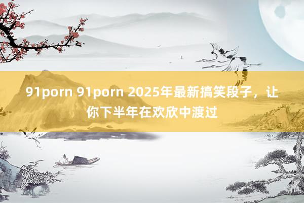 91porn 91porn 2025年最新搞笑段子，让你下半年在欢欣中渡过