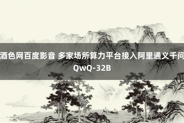 酒色网百度影音 多家场所算力平台接入阿里通义千问QwQ-32B